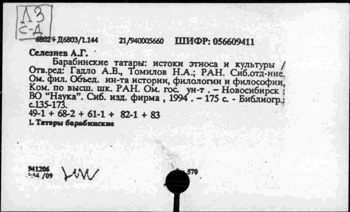 ﻿Д 6803/1.144
21/940005660 ШИФР: 056609411
Селезнев АТ. '
Барабинские татары: истоки этноса и культуры / Отв.ред: Гадло А.В., Томилов Н_А.; РАН. Сиб.отд-ние. Ом. фил. Объел, ин-та истории, филологии и философии, Ком. по высш. шк. РАН. Ом. гос. ун-т . - Новосибирск :
Снб’ изд- ФиРма » 1994 . - 175 а - Библиогр.:
49-1 + 68-2 + 61-1 + 82-1 + ©
L Татары барабквешм
та vw